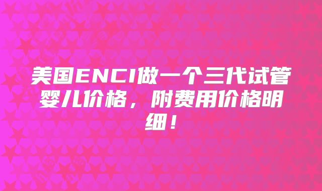 美国ENCI做一个三代试管婴儿价格，附费用价格明细！