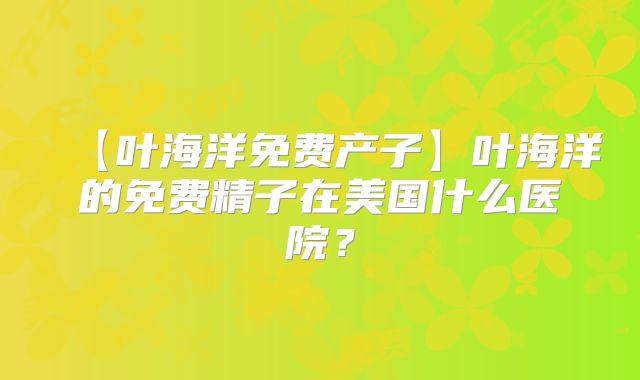 【叶海洋免费产子】叶海洋的免费精子在美国什么医院？