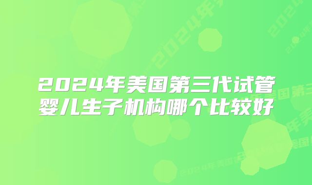 2024年美国第三代试管婴儿生子机构哪个比较好