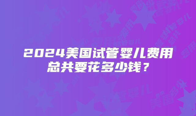 2024美国试管婴儿费用总共要花多少钱？