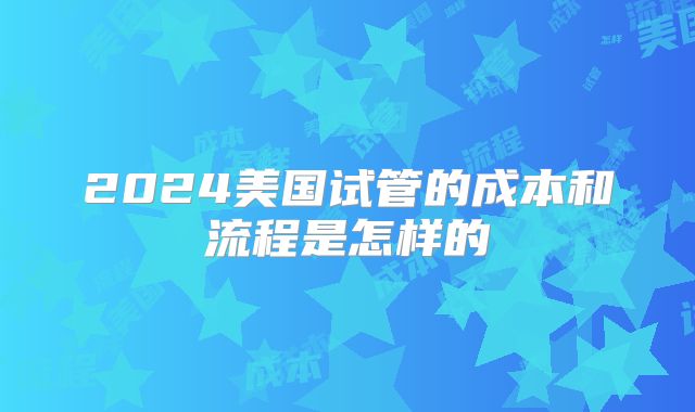 2024美国试管的成本和流程是怎样的