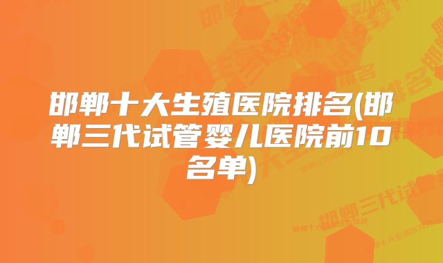 邯郸十大生殖医院排名(邯郸三代试管婴儿医院前10名单)