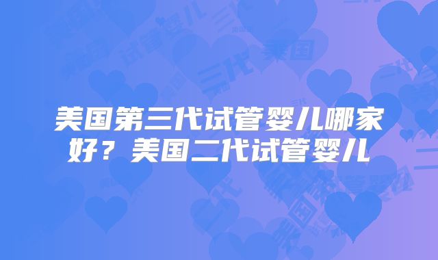 美国第三代试管婴儿哪家好？美国二代试管婴儿