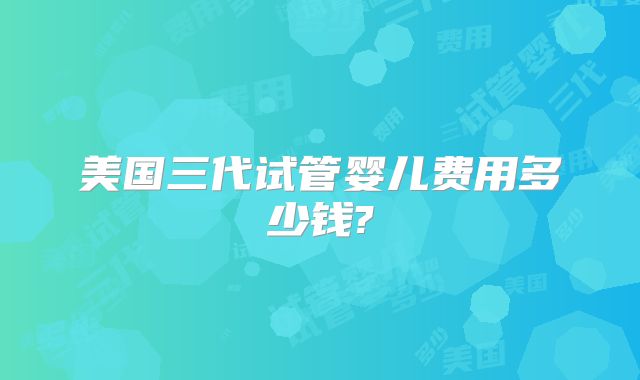 美国三代试管婴儿费用多少钱?