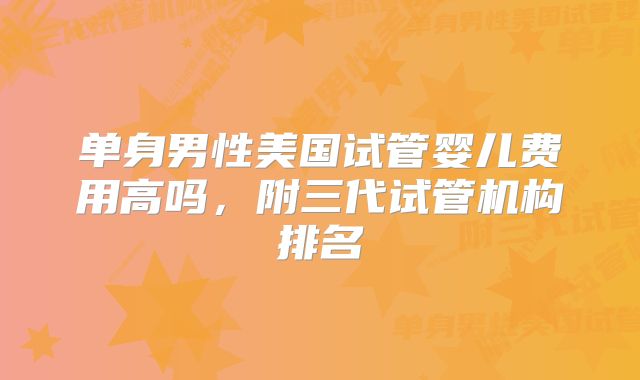 单身男性美国试管婴儿费用高吗，附三代试管机构排名