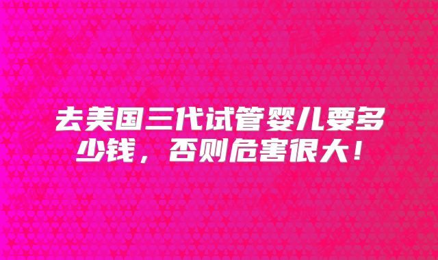 去美国三代试管婴儿要多少钱，否则危害很大！