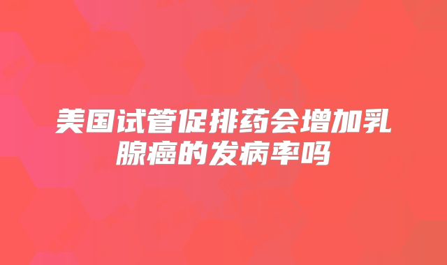 美国试管促排药会增加乳腺癌的发病率吗