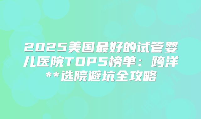 2025美国最好的试管婴儿医院TOP5榜单:跨洋**选院避坑全攻略