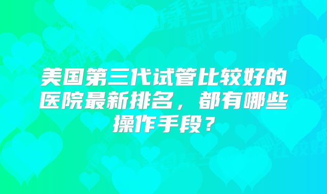 美国第三代试管比较好的医院最新排名，都有哪些操作手段？