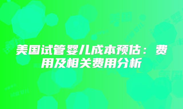 美国试管婴儿成本预估：费用及相关费用分析
