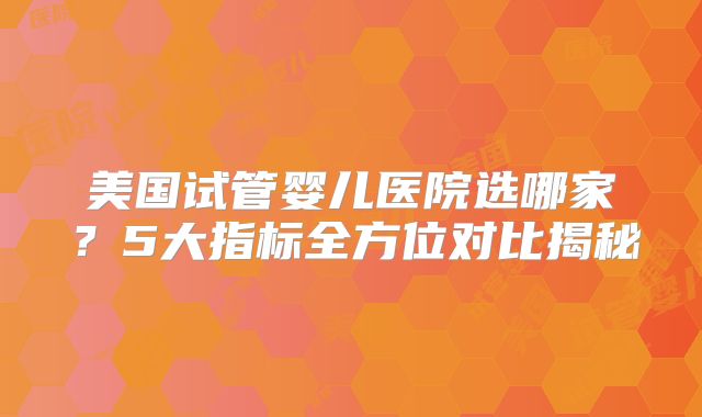 美国试管婴儿医院选哪家?5大指标全方位对比揭秘