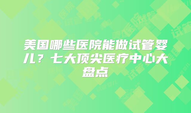 美国哪些医院能做试管婴儿？七大顶尖医疗中心大盘点