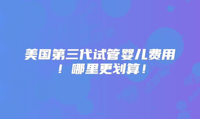 美国第三代试管婴儿费用！哪里更划算！
