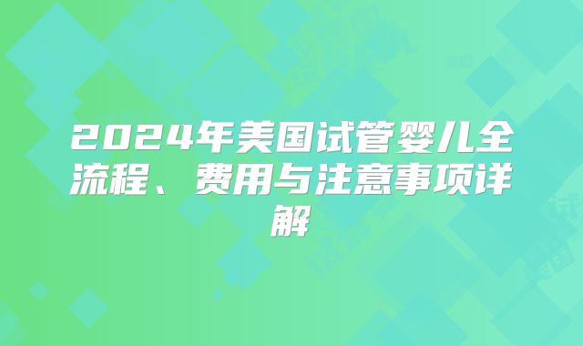 2024年美国试管婴儿全流程、费用与注意事项详解