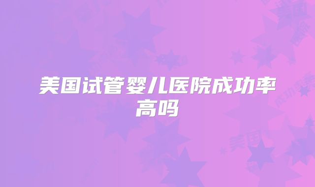 美国试管婴儿医院成功率高吗