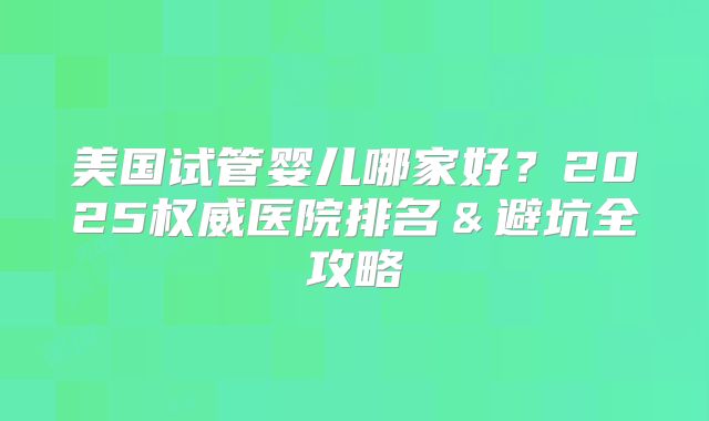 美国试管婴儿哪家好？2025权威医院排名＆避坑全攻略