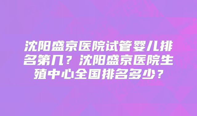 沈阳盛京医院试管婴儿排名第几？沈阳盛京医院生殖中心全国排名多少？