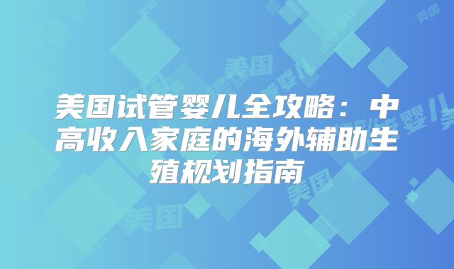 美国试管婴儿全攻略：中高收入家庭的海外辅助生殖规划指南
