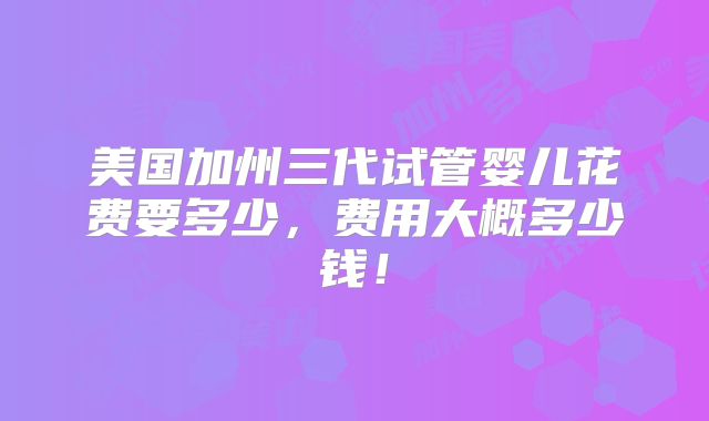 美国加州三代试管婴儿花费要多少,费用大概多少钱!