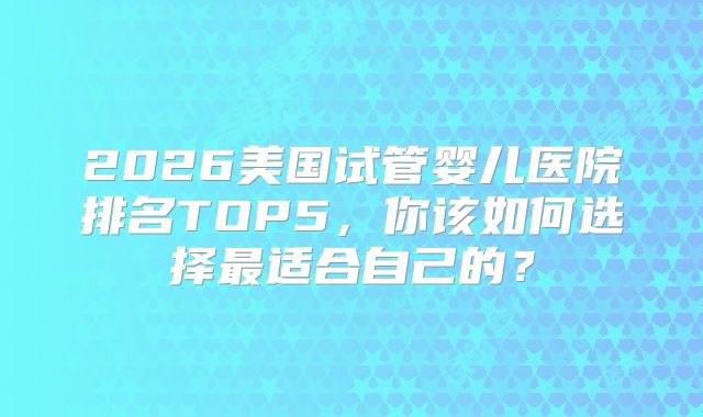 2026美国试管婴儿医院排名TOP5,你该如何选择最适合自己的?