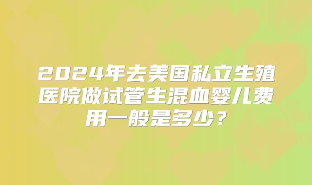 2024年去美国私立生殖医院做试管生混血婴儿费用一般是多少？
