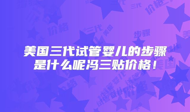 美国三代试管婴儿的步骤是什么呢冯三贴价格！