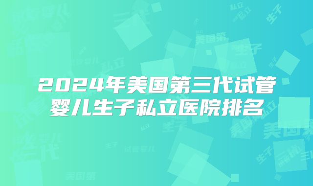 2024年美国第三代试管婴儿生子私立医院排名