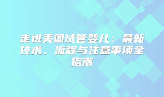 走进美国试管婴儿：最新技术、流程与注意事项全指南