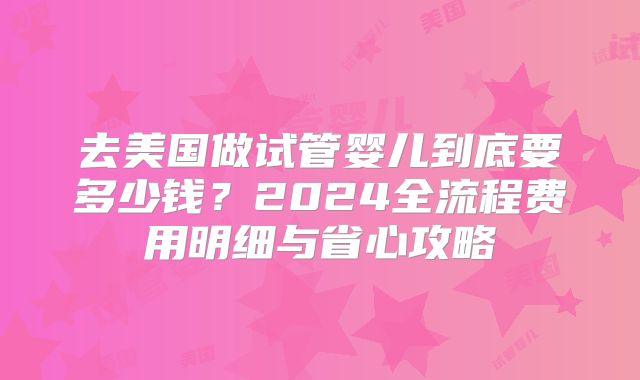 去美国做试管婴儿到底要多少钱？2024全流程费用明细与省心攻略