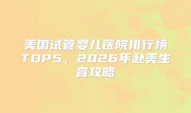 美国试管婴儿医院排行榜TOP5,2026年赴美生育攻略