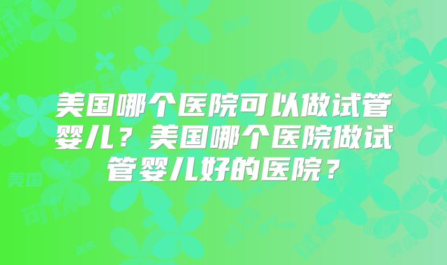美国哪个医院可以做试管婴儿？美国哪个医院做试管婴儿好的医院？