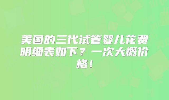 美国的三代试管婴儿花费明细表如下？一次大概价格！