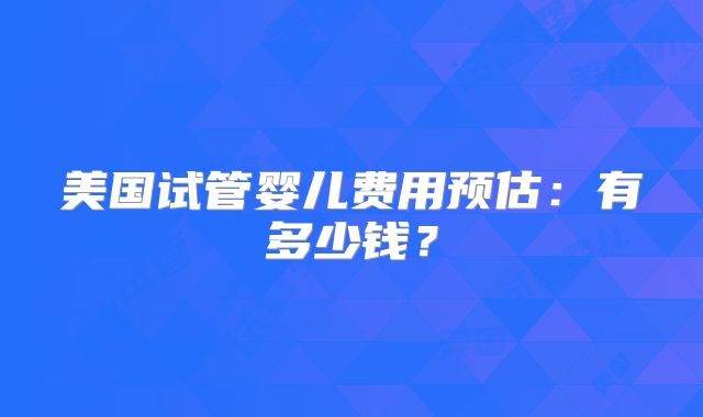 美国试管婴儿费用预估：有多少钱？