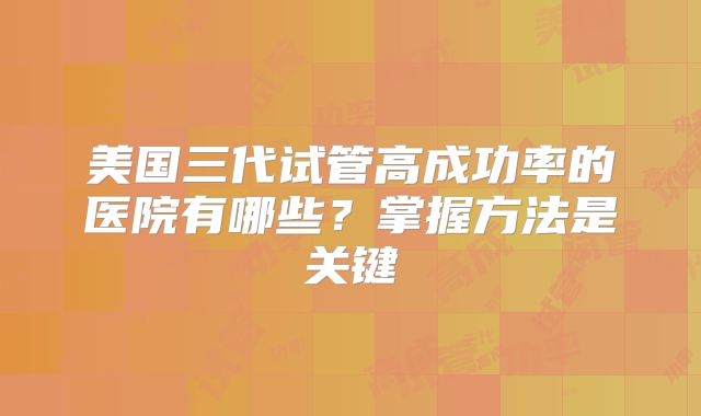 美国三代试管高成功率的医院有哪些？掌握方法是关键