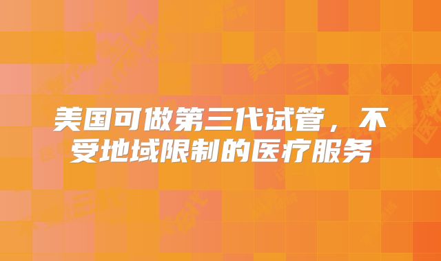 美国可做第三代试管，不受地域限制的医疗服务
