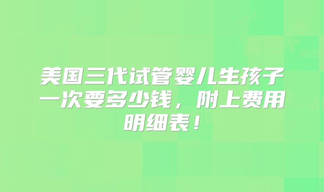 美国三代试管婴儿生孩子一次要多少钱，附上费用明细表！