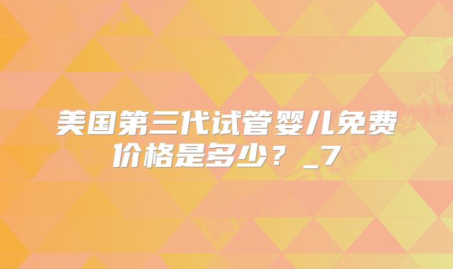 美国第三代试管婴儿免费价格是多少？_7