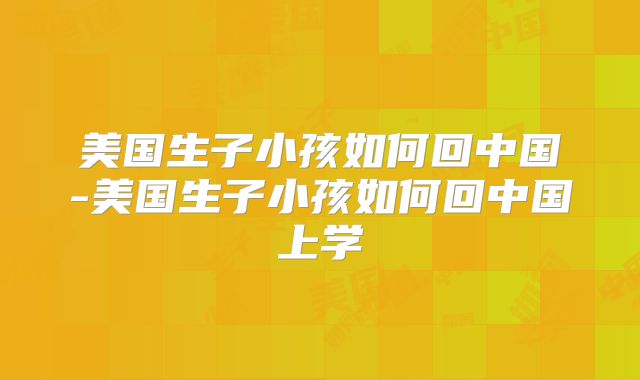 美国生子小孩如何回中国-美国生子小孩如何回中国上学