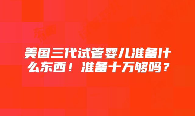 美国三代试管婴儿准备什么东西！准备十万够吗？