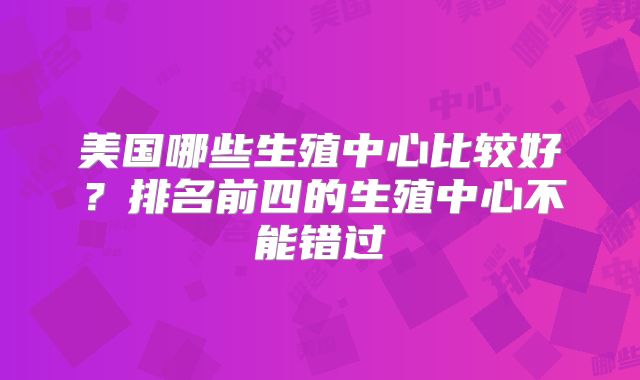 美国哪些生殖中心比较好？排名前四的生殖中心不能错过