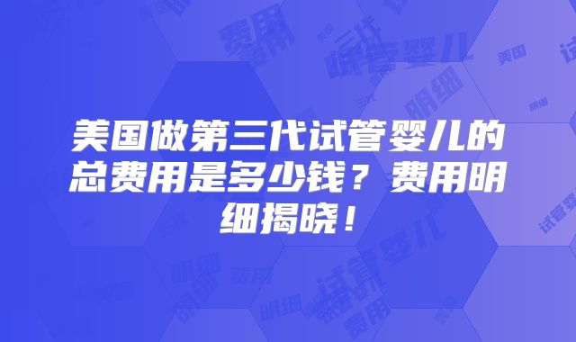 美国做第三代试管婴儿的总费用是多少钱？费用明细揭晓！