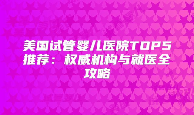 美国试管婴儿医院TOP5推荐：权威机构与就医全攻略