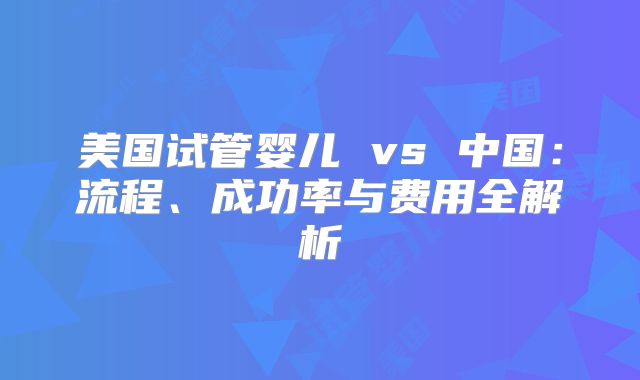 美国试管婴儿 vs 中国：流程、成功率与费用全解析