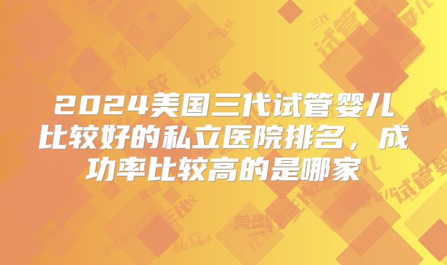 2024美国三代试管婴儿比较好的私立医院排名，成功率比较高的是哪家