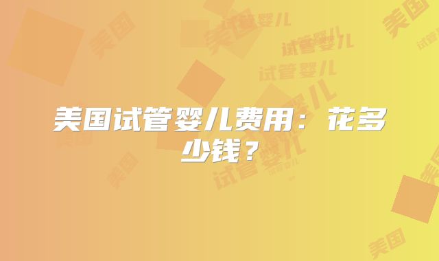 美国试管婴儿费用：花多少钱？