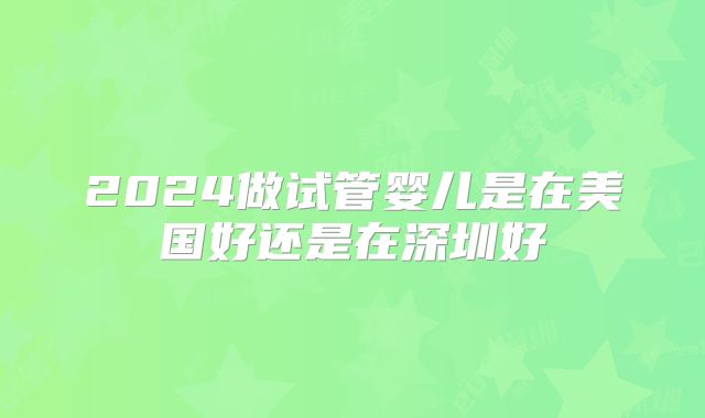 2024做试管婴儿是在美国好还是在深圳好