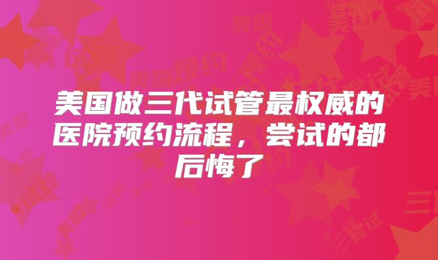 美国做三代试管最权威的医院预约流程，尝试的都后悔了