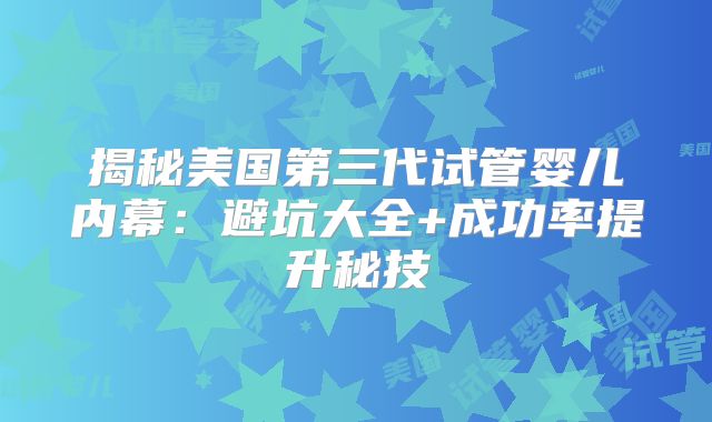 揭秘美国第三代试管婴儿内幕：避坑大全+成功率提升秘技
