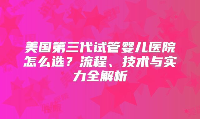 美国第三代试管婴儿医院怎么选？流程、技术与实力全解析