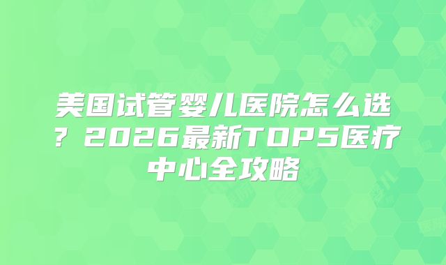 美国试管婴儿医院怎么选？2026最新TOP5医疗中心全攻略